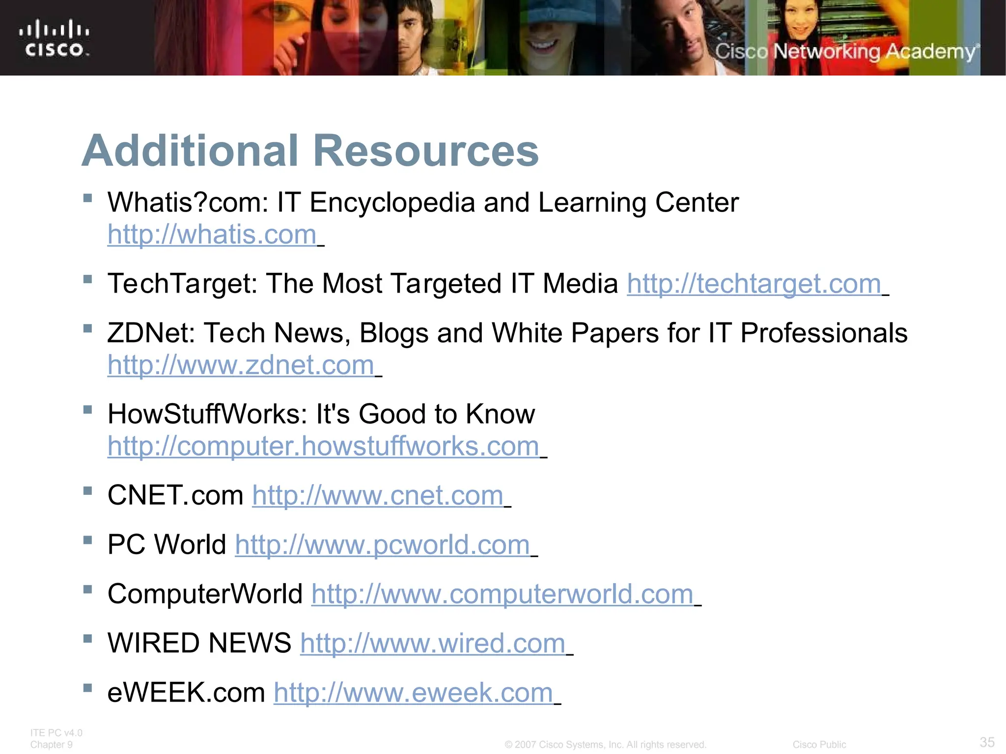 ITE PC v4.0
Chapter 9 35
© 2007 Cisco Systems, Inc. All rights reserved. Cisco Public
Additional Resources
 Whatis?com: IT Encyclopedia and Learning Center
http://whatis.com
 TechTarget: The Most Targeted IT Media http://techtarget.com
 ZDNet: Tech News, Blogs and White Papers for IT Professionals
http://www.zdnet.com
 HowStuffWorks: It's Good to Know
http://computer.howstuffworks.com
 CNET.com http://www.cnet.com
 PC World http://www.pcworld.com
 ComputerWorld http://www.computerworld.com
 WIRED NEWS http://www.wired.com
 eWEEK.com http://www.eweek.com
 