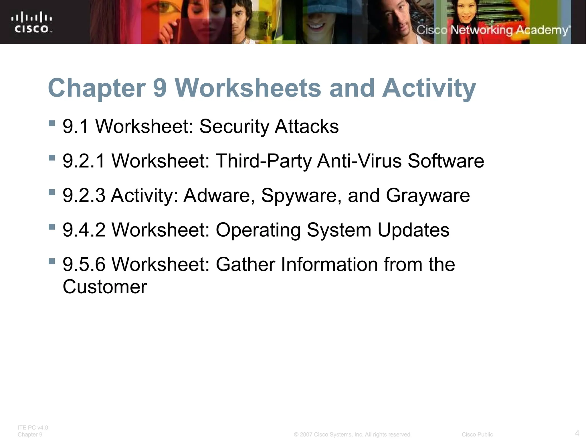 ITE PC v4.0
Chapter 9 4
© 2007 Cisco Systems, Inc. All rights reserved. Cisco Public
Chapter 9 Worksheets and Activity
 9.1 Worksheet: Security Attacks
 9.2.1 Worksheet: Third-Party Anti-Virus Software
 9.2.3 Activity: Adware, Spyware, and Grayware
 9.4.2 Worksheet: Operating System Updates
 9.5.6 Worksheet: Gather Information from the
Customer
 