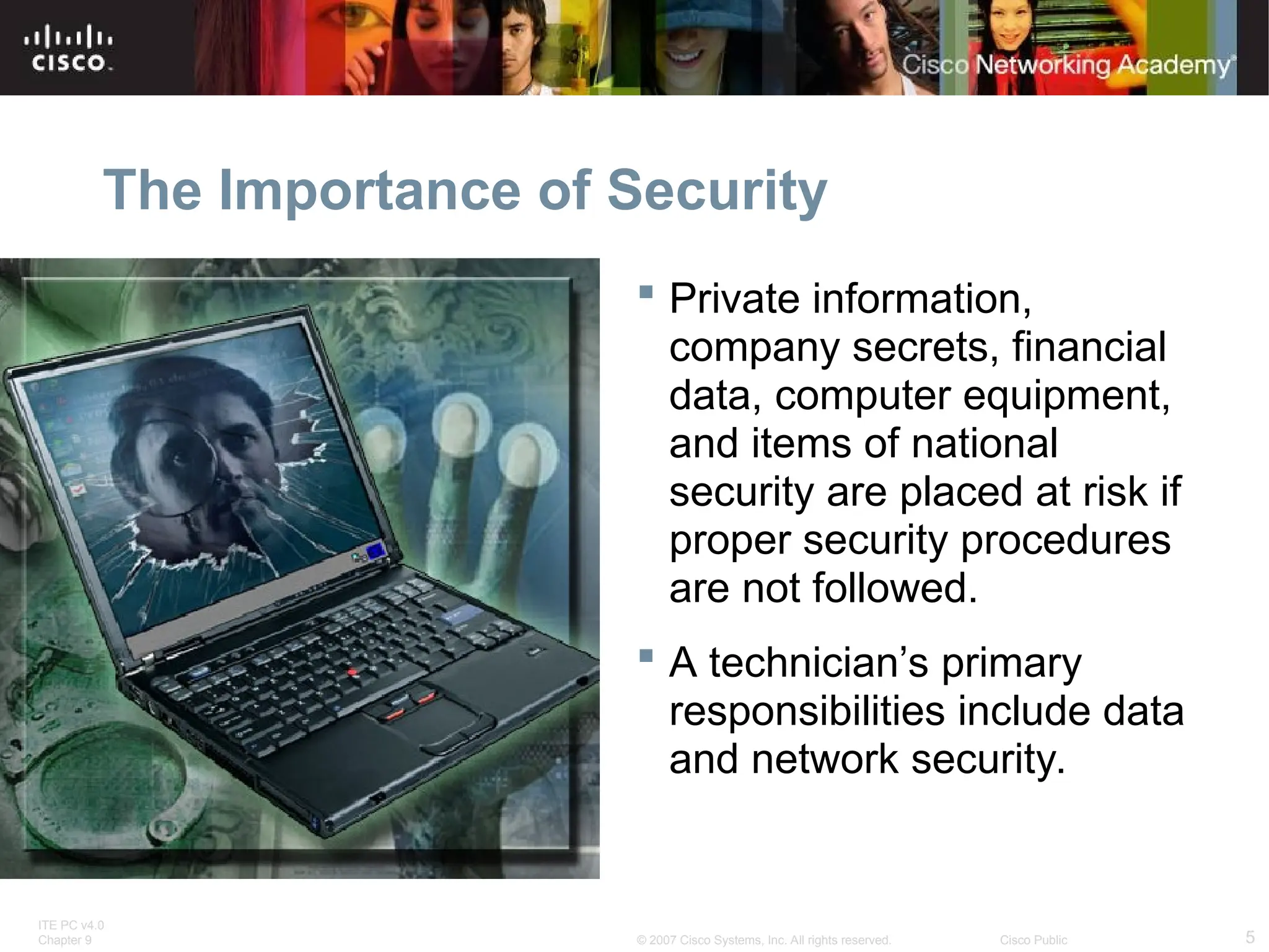 ITE PC v4.0
Chapter 9 5
© 2007 Cisco Systems, Inc. All rights reserved. Cisco Public
The Importance of Security
 Private information,
company secrets, financial
data, computer equipment,
and items of national
security are placed at risk if
proper security procedures
are not followed.
 A technician’s primary
responsibilities include data
and network security.
 