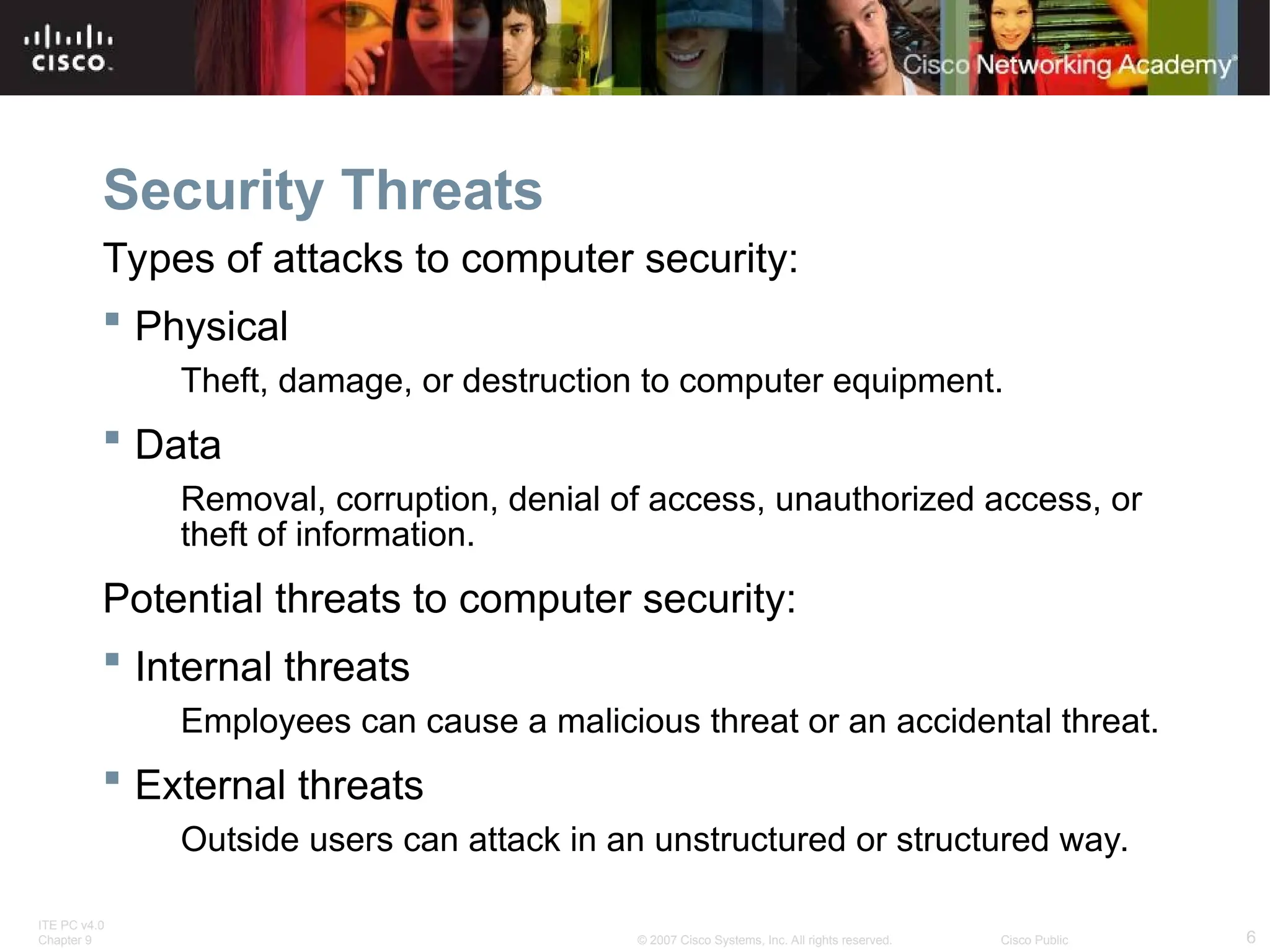 ITE PC v4.0
Chapter 9 6
© 2007 Cisco Systems, Inc. All rights reserved. Cisco Public
Security Threats
Types of attacks to computer security:
 Physical
Theft, damage, or destruction to computer equipment.
 Data
Removal, corruption, denial of access, unauthorized access, or
theft of information.
Potential threats to computer security:
 Internal threats
Employees can cause a malicious threat or an accidental threat.
 External threats
Outside users can attack in an unstructured or structured way.
 