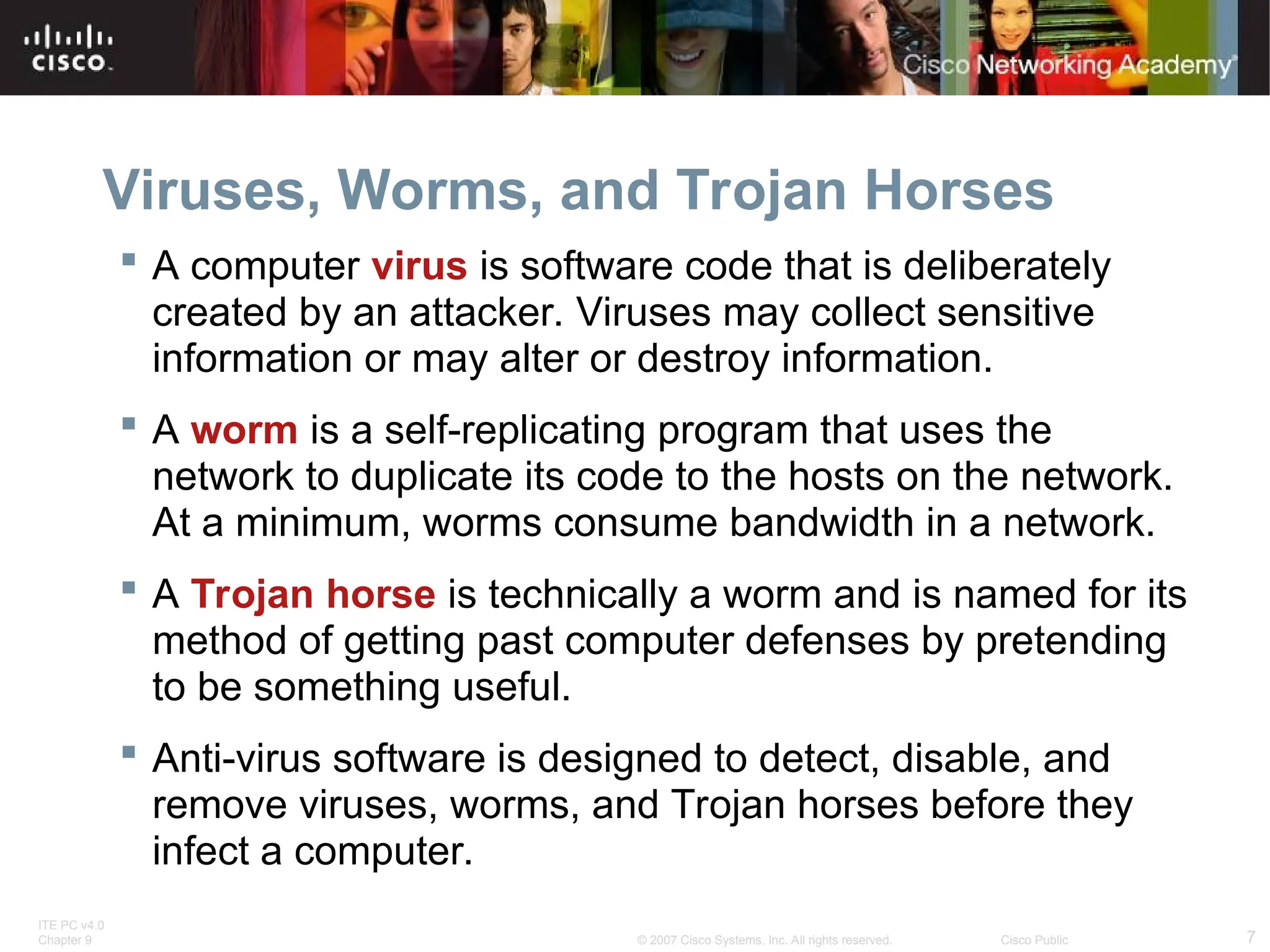 ITE PC v4.0
Chapter 9 7
© 2007 Cisco Systems, Inc. All rights reserved. Cisco Public
Viruses, Worms, and Trojan Horses
 A computer virus is software code that is deliberately
created by an attacker. Viruses may collect sensitive
information or may alter or destroy information.
 A worm is a self-replicating program that uses the
network to duplicate its code to the hosts on the network.
At a minimum, worms consume bandwidth in a network.
 A Trojan horse is technically a worm and is named for its
method of getting past computer defenses by pretending
to be something useful.
 Anti-virus software is designed to detect, disable, and
remove viruses, worms, and Trojan horses before they
infect a computer.
 