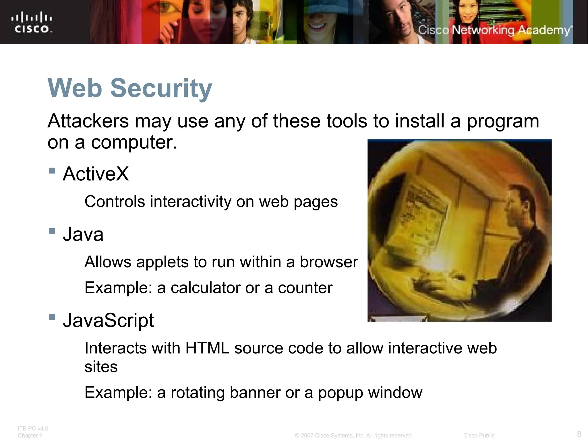 ITE PC v4.0
Chapter 9 8
© 2007 Cisco Systems, Inc. All rights reserved. Cisco Public
Web Security
Attackers may use any of these tools to install a program
on a computer.
 ActiveX
Controls interactivity on web pages
 Java
Allows applets to run within a browser
Example: a calculator or a counter
 JavaScript
Interacts with HTML source code to allow interactive web
sites
Example: a rotating banner or a popup window
 