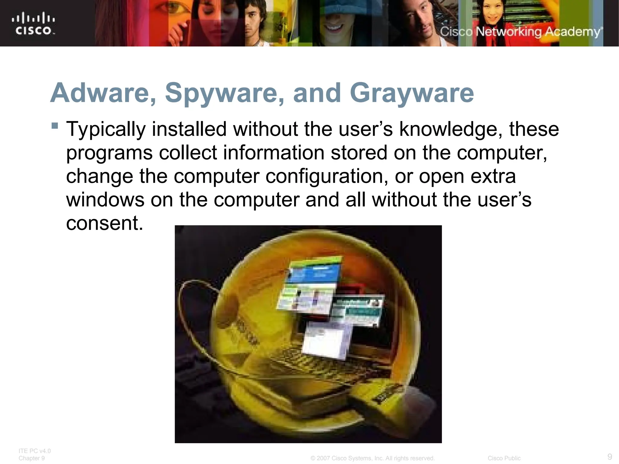 ITE PC v4.0
Chapter 9 9
© 2007 Cisco Systems, Inc. All rights reserved. Cisco Public
Adware, Spyware, and Grayware
 Typically installed without the user’s knowledge, these
programs collect information stored on the computer,
change the computer configuration, or open extra
windows on the computer and all without the user’s
consent.
 