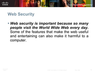 Web Security

           Web security is important because so many
            people visit the World Wide Web every day.
            Some of the features that make the web useful
            and entertaining can also make it harmful to a
            computer.




ITE PC v4.0
Chapter 1                        © 2007 Cisco Systems, Inc. All rights reserved.   Cisco Public   10
 