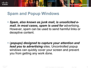 Spam and Popup Windows

           Spam, also known as junk mail, is unsolicited e-
            mail. In most cases, spam is used for advertising.
            However, spam can be used to send harmful links or
            deceptive content.


           (popups) designed to capture your attention and
            lead you to advertising sites. Uncontrolled popup
            windows can quickly cover your screen and prevent
            you from getting any work done.


ITE PC v4.0
Chapter 1                            © 2007 Cisco Systems, Inc. All rights reserved.   Cisco Public   15
 