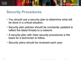 Security Procedures

           You should use a security plan to determine what will
            be done in a critical situation.
           Security plan policies should be constantly updated to
            reflect the latest threats to a network.
           A security plan with clear security procedures is the
            basis for a technician to follow.
           Security plans should be reviewed each year.




ITE PC v4.0
Chapter 1                              © 2007 Cisco Systems, Inc. All rights reserved.   Cisco Public   18
 