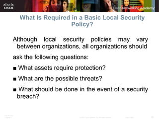 What Is Required in a Basic Local Security
                               Policy?

          Although local security policies may vary
           between organizations, all organizations should
          ask the following questions:
          ■ What assets require protection?
          ■ What are the possible threats?
          ■ What should be done in the event of a security
           breach?

ITE PC v4.0
Chapter 1                         © 2007 Cisco Systems, Inc. All rights reserved.   Cisco Public   20
 