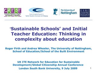 ‘Sustainable Schools’ and Initial
    Teacher Education: Thinking in
     complexity about education

Roger Firth and Andrea Wheeler, The University of Nottingham,
     School of Education/School of the Built Environment



        UK ITE Network for Education for Sustainable
     Development/Global Citizenship Annual Conference
         London South Bank University, 9 July 2009         1
 