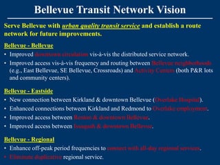 Bellevue Transit Network Vision
Serve Bellevue with urban quality transit service and establish a route
network for future improvements.
Bellevue - Bellevue
• Improved downtown circulation vis-à-vis the distributed service network.
• Improved access vis-à-vis frequency and routing between Bellevue neighborhoods
  (e.g., East Bellevue, SE Bellevue, Crossroads) and Activity Centers (both P&R lots
  and community centers).

Bellevue - Eastside
• New connection between Kirkland & downtown Bellevue (Overlake Hospital).
• Enhanced connections between Kirkland and Redmond to Overlake employment.
• Improved access between Renton & downtown Bellevue.
• Improved access between Issaquah & downtown Bellevue.

Bellevue - Regional
• Enhance off-peak period frequencies to connect with all-day regional services.
• Eliminate duplicative regional service.
 