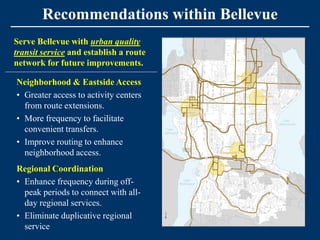 Recommendations within Bellevue
Serve Bellevue with urban quality
transit service and establish a route
network for future improvements.

Neighborhood & Eastside Access
• Greater access to activity centers
  from route extensions.
• More frequency to facilitate
  convenient transfers.
• Improve routing to enhance
  neighborhood access.
Regional Coordination
• Enhance frequency during off-
  peak periods to connect with all-
  day regional services.
• Eliminate duplicative regional
  service
 