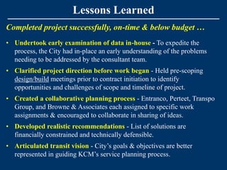 Lessons Learned
Completed project successfully, on-time & below budget …
• Undertook early examination of data in-house - To expedite the
  process, the City had in-place an early understanding of the problems
  needing to be addressed by the consultant team.
• Clarified project direction before work began - Held pre-scoping
  design/build meetings prior to contract initiation to identify
  opportunities and challenges of scope and timeline of project.
• Created a collaborative planning process - Entranco, Perteet, Transpo
  Group, and Browne & Associates each assigned to specific work
  assignments & encouraged to collaborate in sharing of ideas.
• Developed realistic recommendations - List of solutions are
  financially constrained and technically defensible.
• Articulated transit vision - City’s goals & objectives are better
  represented in guiding KCM’s service planning process.
 