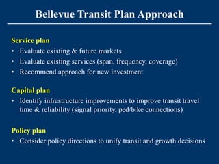 Bellevue Transit Plan Approach

Service plan
• Evaluate existing & future markets
• Evaluate existing services (span, frequency, coverage)
• Recommend approach for new investment

Capital plan
• Identify infrastructure improvements to improve transit travel
  time & reliability (signal priority, ped/bike connections)

Policy plan
• Consider policy directions to unify transit and growth decisions
 