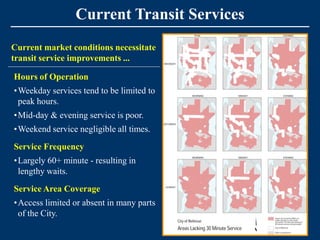 Current Transit Services
Current market conditions necessitate
transit service improvements ...

Hours of Operation
•Weekday services tend to be limited to
 peak hours.
•Mid-day & evening service is poor.
•Weekend service negligible all times.
Service Frequency
•Largely 60+ minute - resulting in
 lengthy waits.
Service Area Coverage
•Access limited or absent in many parts
 of the City.
 