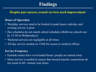 Findings
    Despite past success, transit services need improvement

Hours of Operation
• Weekday services tend to be limited to peak hours; mid-day and
  evening service is poor.
• Bus schedules do not match school schedules (Bellevue schools out
  by 12:30 on Wednesdays).
• Weekend services are negligible at all times.
• All-day service needed on 116th for access to medical offices.

Service Frequency
• Eastside routes have over-loaded buses; people are turned away.
• More service is needed to ensure that missed transfer connections do
  not result in 60+ minute wait times.
 