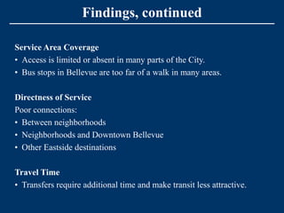 Findings, continued

Service Area Coverage
• Access is limited or absent in many parts of the City.
• Bus stops in Bellevue are too far of a walk in many areas.

Directness of Service
Poor connections:
• Between neighborhoods
• Neighborhoods and Downtown Bellevue
• Other Eastside destinations

Travel Time
• Transfers require additional time and make transit less attractive.
 