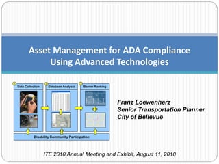 Asset Management for ADA Compliance
                Using Advanced Technologies

1                     2                       3
    Data Collection       Database Analysis       Barrier Ranking




                                                                    Franz Loewenherz
                                                                    Senior Transportation Planner
                                                                    City of Bellevue


               Disability Community Participation




                      ITE 2010 Annual Meeting and Exhibit, August 11, 2010
 