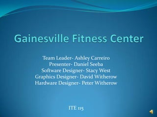 Gainesville Fitness Center Team Leader- Ashley Carreiro Presenter- Daniel Seeba Software Designer- Stacy West Graphics Designer- David Witherow Hardware Designer- Peter Witherow ITE 115   