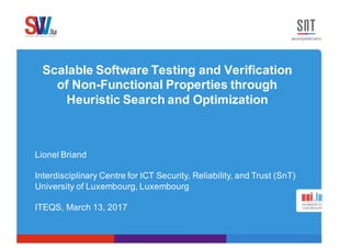 Scalable Software Testing and Verification
of Non-Functional Properties through
Heuristic Search and Optimization
Lionel Briand
Interdisciplinary Centre for ICT Security, Reliability, and Trust (SnT)
University of Luxembourg, Luxembourg
ITEQS, March 13, 2017
 