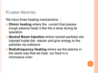 PLASMA HEATING
We have three heating mechanisms :
 Ohmic heating where the current that passes
trough plasma heats it like the a lamp during its
operation
 Neutral Beam Injection where neutral particles are
injected inside the reactor and give energy to the
particles via collisions
 Radiofrequency Heating where we the plasma in
the same way that we heat our food in a
microwave oven
10
 