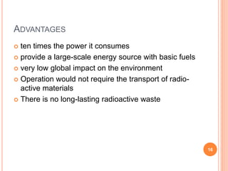 ADVANTAGES
 ten times the power it consumes
 provide a large-scale energy source with basic fuels
 very low global impact on the environment
 Operation would not require the transport of radio-
active materials
 There is no long-lasting radioactive waste
16
 