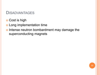 DISADVANTAGES
 Cost is high
 Long implementation time
 Intense neutron bombardment may damage the
superconducting magnets
17
 