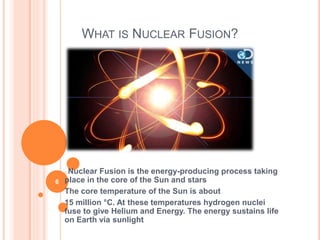 WHAT IS NUCLEAR FUSION?
oNuclear Fusion is the energy-producing process taking
place in the core of the Sun and stars
The core temperature of the Sun is about
15 million °C. At these temperatures hydrogen nuclei
fuse to give Helium and Energy. The energy sustains life
on Earth via sunlight
6
 