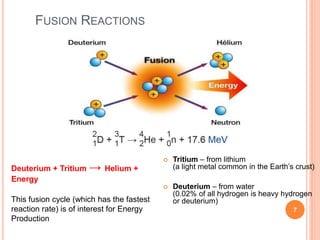 FUSION REACTIONS
 Tritium – from lithium
(a light metal common in the Earth’s crust)
 Deuterium – from water
(0.02% of all hydrogen is heavy hydrogen
or deuterium)
Deuterium + Tritium → Helium +
Energy
This fusion cycle (which has the fastest
reaction rate) is of interest for Energy
Production
7
 