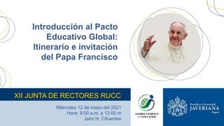 Introducción al Pacto
Educativo Global:
Itinerario e invitación
del Papa Francisco
XII JUNTA DE RECTORES RUCC
Miércoles 12 de mayo del 2021
Hora: 9:00 a.m. a 12:00 m
Jairo H. Cifuentes
 