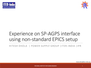 Experience on SP-AGPS interface
using non-standard EPICS setup
HITESH DHOLA | POWER SUPPLY GROUP |ITER-INDIA |IPR
ITER-INDIA, INSTITUTE FOR PLASMA RESEARCH 1
hitesh.dhola@iter-india.org
 