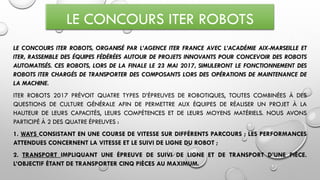LE CONCOURS ITER ROBOTS
LE CONCOURS ITER ROBOTS, ORGANISÉ PAR L’AGENCE ITER FRANCE AVEC L’ACADÉMIE AIX-MARSEILLE ET
ITER, RASSEMBLE DES ÉQUIPES FÉDÉRÉES AUTOUR DE PROJETS INNOVANTS POUR CONCEVOIR DES ROBOTS
AUTOMATISÉS. CES ROBOTS, LORS DE LA FINALE LE 23 MAI 2017, SIMULERONT LE FONCTIONNEMENT DES
ROBOTS ITER CHARGÉS DE TRANSPORTER DES COMPOSANTS LORS DES OPÉRATIONS DE MAINTENANCE DE
LA MACHINE.
ITER ROBOTS 2017 PRÉVOIT QUATRE TYPES D’ÉPREUVES DE ROBOTIQUES, TOUTES COMBINÉES À DES
QUESTIONS DE CULTURE GÉNÉRALE AFIN DE PERMETTRE AUX ÉQUIPES DE RÉALISER UN PROJET À LA
HAUTEUR DE LEURS CAPACITÉS, LEURS COMPÉTENCES ET DE LEURS MOYENS MATÉRIELS. NOUS AVONS
PARTICIPÉ À 2 DES QUATRE ÉPREUVES :
1. WAYS CONSISTANT EN UNE COURSE DE VITESSE SUR DIFFÉRENTS PARCOURS ; LES PERFORMANCES
ATTENDUES CONCERNENT LA VITESSE ET LE SUIVI DE LIGNE DU ROBOT ;
2. TRANSPORT IMPLIQUANT UNE ÉPREUVE DE SUIVI DE LIGNE ET DE TRANSPORT D’UNE PIÈCE.
L’OBJECTIF ÉTANT DE TRANSPORTER CINQ PIÈCES AU MAXIMUM.
 