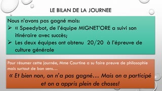 LE BILAN DE LA JOURNEE
Nous n’avons pas gagné mais:
➢ « Speedybot, de l’équipe MIGNET’ORE a suivi son
itinéraire avec succès;
➢ Les deux équipes ont obtenu 20/20 à l’épreuve de
culture générale
Pour résumer cette journée, Mme Courtine a su faire preuve de philosophie
mais surtout de bon sens…
« Et bien non, on n’a pas gagné… Mais on a participé
et on a appris plein de choses!
 