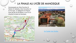 LA FINALE AU LYCÉE DE MANOSQUE
Accompagnés par Mme Courtine, M.
Nettaf, M. Gabelier, Mme Comushian et
M. Farrugia , la délégation de Mignet,
forte de plus de 50 élèves, a pris le car
direction le lycée de Manosque
Le lycée Les Iscles
 