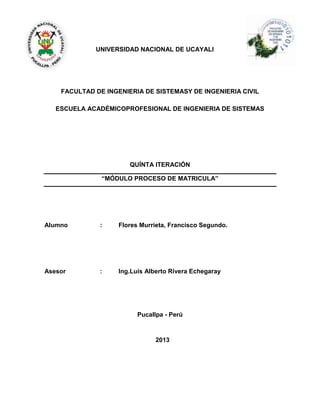 UNIVERSIDAD NACIONAL DE UCAYALI
FACULTAD DE INGENIERIA DE SISTEMASY DE INGENIERIA CIVIL
ESCUELA ACADÉMICOPROFESIONAL DE INGENIERIA DE SISTEMAS
QUÍNTA ITERACIÓN
“MÓDULO PROCESO DE MATRICULA”
Alumno : Flores Murrieta, Francisco Segundo.
Asesor : Ing.Luis Alberto Rivera Echegaray
Pucallpa - Perú
2013
 