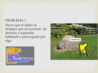 PROBLEMA 1
Hacer que el objeto se
desplace por el escenario de
derecha a izquierda,
hablando o preocupado por
algo.
 