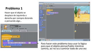 Problema 1
• Para hacer este problema toca usar la lógica
para que el objeto piense/hable mientras
camina, así no va a caminar todo de una vez
Hacer que el objeto se
desplace de izquierda a
derecha por siempre diciendo
o pensando algo…
 