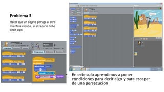 Problema 3
• En este solo aprendimos a poner
condiciones para decir algo y para escapar
de una persecucion
Hacer que un objeto persiga al otro
mientras escapa, al atraparlo debe
decir algo
 