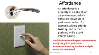 Affordance
An affordance is a
property of an object, or
an environment, which
allows an individual to
perform an action. For
example, a knob affords
twisting, and perhaps
pushing, while a cord
affords pulling.
Vital instrument to help customer to cross
easily the gulf of evaluation.
Evaluation makes by feedback analysis
easier the execution!
Interaction design

WEB DESIGN NABA 2014 Roberto DADDA

16

 