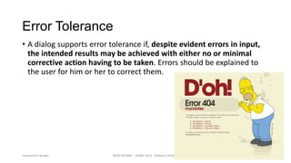Error Tolerance
• A dialog supports error tolerance if, despite evident errors in input,
the intended results may be achieved with either no or minimal
corrective action having to be taken. Errors should be explained to
the user for him or her to correct them.

Interaction design

WEB DESIGN NABA 2014 Roberto DADDA

27

 