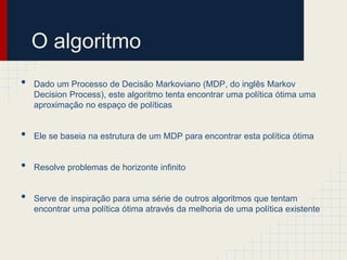 O algoritmo
•   Dado um Processo de Decisão Markoviano (MDP, do inglês Markov
    Decision Process), este algoritmo tenta encontrar uma política ótima uma
    aproximação no espaço de políticas


•   Ele se baseia na estrutura de um MDP para encontrar esta política ótima


•   Resolve problemas de horizonte infinito


•   Serve de inspiração para uma série de outros algoritmos que tentam
    encontrar uma política ótima através da melhoria de uma política existente
 