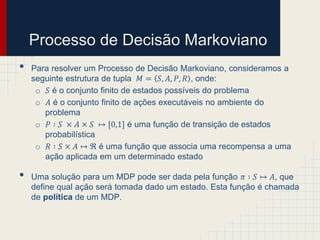 Processo de Decisão Markoviano
•   Para resolver um Processo de Decisão Markoviano, consideramos a
    seguinte estrutura de tupla 𝑀 = 𝑆, 𝐴, 𝑃, 𝑅 , onde:
     o 𝑆 é o conjunto finito de estados possíveis do problema
     o 𝐴 é o conjunto finito de ações executáveis no ambiente do
       problema
     o 𝑃 ∶ 𝑆 × 𝐴 × 𝑆 ↦ [0,1] é uma função de transição de estados
       probabilística
     o 𝑅 ∶ 𝑆 × 𝐴 ↦ ℜ é uma função que associa uma recompensa a uma
       ação aplicada em um determinado estado

•   Uma solução para um MDP pode ser dada pela função 𝜋 ∶ 𝑆 ↦ 𝐴, que
    define qual ação será tomada dado um estado. Esta função é chamada
    de política de um MDP.
 