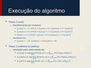 Execução do algoritmo
•   Passo 2 (cont):
     o transformando em números:
          𝑉0 𝑒𝑠𝑞 = −1 + 0.9 1 × 𝑉0 𝑒𝑠𝑞 + 0 × 𝑉0 𝑚𝑒𝑖𝑜 + 0 × 𝑉0 𝑑𝑖𝑟
          𝑉0 𝑚𝑒𝑖𝑜 = 0 + 0.9 0 × 𝑉0 𝑒𝑠𝑞 + 1 × 𝑉0 𝑚𝑒𝑖𝑜 + 0 × 𝑉0 𝑑𝑖𝑟
          𝑉0 𝑑𝑖𝑟 = 4 + 0.9 0 × 𝑉0 𝑒𝑠𝑞 + 0 × 𝑉0 𝑚𝑒𝑖𝑜 + 1 × 𝑉0 𝑑𝑖𝑟
     o resultando em:
          𝑉0 𝑒𝑠𝑞 = −10, 𝑉0 𝑚𝑒𝑖𝑜 = 0 e 𝑉0 𝑑𝑖𝑟 = 40

•   Passo 3 (melhoria da política):
     o resolução para cada estado de:
          𝜋1 𝑒𝑠𝑞 ∈ arg max 𝑅 𝑒𝑠𝑞, 𝑎 + 𝛾      𝑠 ′ ∈𝑆    𝑃 𝑠 ′ 𝑒𝑠𝑞, 𝑎 𝑉0 𝑠 ′
                          𝑎∈𝐴
          𝜋1 𝑚𝑒𝑖𝑜 ∈ arg max 𝑅 𝑚𝑒𝑖𝑜, 𝑎 + 𝛾             𝑠′∈𝑆   𝑃 𝑠 ′ 𝑚𝑒𝑖𝑜, 𝑎 𝑉0 (𝑠 ′ )
                            𝑎∈𝐴
          𝜋1 𝑑𝑖𝑟 ∈ arg max 𝑅 𝑑𝑖𝑟, 𝑎 + 𝛾     𝑠′∈𝑆      𝑃 𝑠 ′ 𝑑𝑖𝑟, 𝑎 𝑉0 (𝑠 ′ )
                          𝑎∈𝐴
 