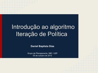 Introdução ao algoritmo
  Iteração de Política
        Daniel Baptista Dias

     Grupo de Planejamento, IME / USP
          05 de outubro de 2012
 