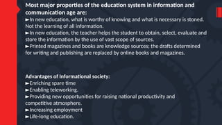 Most major properties of the education system in information and
communication age are:
►In new education, what is worthy of knowing and what is necessary is stoned.
Not the learning of all information.
►In new education, the teacher helps the student to obtain, select, evaluate and
store the information by the use of vast scope of sources.
►Printed magazines and books are knowledge sources; the drafts determined
for writing and publishing are replaced by online books and magazines.
Advantages of Informational society:
►Enriching spare time
►Enabling teleworking.
►Providing new opportunities for raising national productivity and
competitive atmosphere.
►Increasing employment
►Life-long education.
 