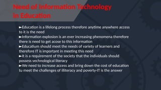 Need of Information Technology
in Education
►Education is a lifelong process therefore anytime anywhere access
to it is the need
►Information explosion is an ever increasing phenomena therefore
there is need to get acose to this information
►Educatium should meet the needs of variety of learners and
therefore IT is important in meeting this need
►It is a requirement of the society that the individuals should
possess vechnological literacy
►We need to increase access and bring down the cost of education
tu meet the challenges of illiteracy and poverty-IT is the answer
 