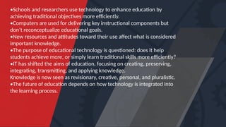 •Schools and researchers use technology to enhance education by
achieving traditional objectives more efficiently.
•Computers are used for delivering key instructional components but
don’t reconceptualize educational goals.
•New resources and attitudes toward their use affect what is considered
important knowledge.
•The purpose of educational technology is questioned: does it help
students achieve more, or simply learn traditional skills more efficiently?
•IT has shifted the aims of education, focusing on creating, preserving,
integrating, transmitting, and applying knowledge.
Knowledge is now seen as revisionary, creative, personal, and pluralistic.
•The future of education depends on how technology is integrated into
the learning process.
 