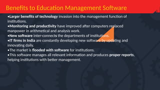 Benefits to Education Management Software
•Larger benefits of technology invasion into the management function of
institutions.
•Monitoring and productivity have improved after computers replaced
manpower in arithmetical and analysis work.
•New software inter-connects the departments of institutions.
•IT firms in India are constantly developing new software by updating and
innovating daily.
•The market is flooded with software for institutions.
•This software manages all relevant information and produces proper reports,
helping institutions with better management.
 
