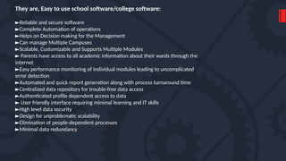 They are, Easy to use school software/college software:
►Reliable and secure software
►Complete Automation of operations
►Helps on Decision making for the Management
►Can manage Multiple Campuses
►Scalable, Customizable and Supports Multiple Modules
► Parents have access to all academic information about their wards through the
internet
►Easy performance monitoring of individual modules leading to uncomplicated
error detection
►Automated and quick report generation along with process turnaround time
►Centralized data repository for trouble-free data access
►Authenticated profile dependent access to data
► User friendly interface requiring minimal learning and IT skills
►High level data security
►Design for unproblematic scalability
►Elimination of people-dependent processes
►Minimal data redundancy
 