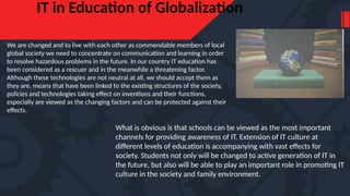 IT in Education of Globalization
We are changed and to live with each other as commendable members of local
global society we need to concentrate on communication and learning in order
to resolve hazardous problems in the future. In our country IT education has
been considered as a rescuer and in the meanwhile a threatening factor.
Although these technologies are not neutral at all, we should accept them as
they are, means that have been linked to the existing structures of the society,
policies and technologies taking effect on inventions and their functions,
especially are viewed as the changing factors and can be protected against their
effects.
What is obvious is that schools can be viewed as the most important
channels for providing awareness of IT. Extension of IT culture at
different levels of education is accompanying with vast effects for
society. Students not only will be changed to active generation of IT in
the future, but also will be able to play an important role in promoting IT
culture in the society and family environment.
 
