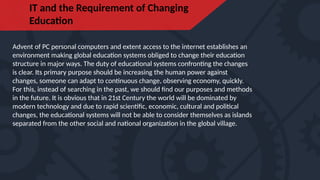 IT and the Requirement of Changing
Education
Advent of PC personal computers and extent access to the internet establishes an
environment making global education systems obliged to change their education
structure in major ways. The duty of educational systems confronting the changes
is clear. Its primary purpose should be increasing the human power against
changes, someone can adapt to continuous change, observing economy, quickly.
For this, instead of searching in the past, we should find our purposes and methods
in the future. It is obvious that in 21st Century the world will be dominated by
modern technology and due to rapid scientific, economic, cultural and political
changes, the educational systems will not be able to consider themselves as islands
separated from the other social and national organization in the global village.
 