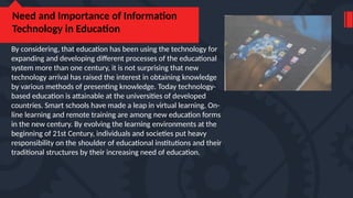 Need and Importance of Information
Technology in Education
By considering, that education has been using the technology for
expanding and developing different processes of the educational
system more than one century, it is not surprising that new
technology arrival has raised the interest in obtaining knowledge
by various methods of presenting knowledge. Today technology-
based education is attainable at the universities of developed
countries. Smart schools have made a leap in virtual learning. On-
line learning and remote training are among new education forms
in the new century. By evolving the learning environments at the
beginning of 21st Century, individuals and societies put heavy
responsibility on the shoulder of educational institutions and their
traditional structures by their increasing need of education.
 